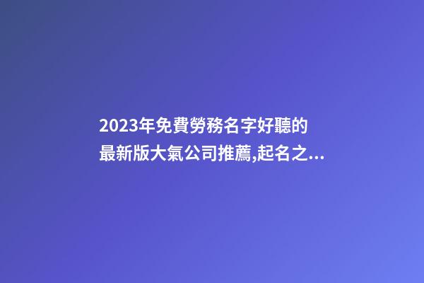 2023年免費勞務名字好聽的 最新版大氣公司推薦,起名之家-第1張-公司起名-玄機派